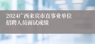 2024广西来宾市直事业单位招聘人员面试成绩