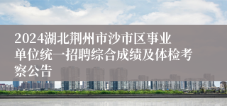 2024湖北荆州市沙市区事业单位统一招聘综合成绩及体检考察公告