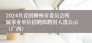 2024共青团柳州市委员会所属事业单位招聘拟聘用人选公示（广西）