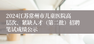 2024江苏常州市儿童医院高层次、紧缺人才（第二批）招聘笔试成绩公示