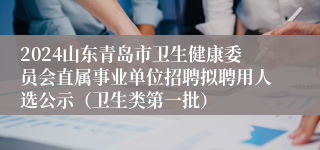 2024山东青岛市卫生健康委员会直属事业单位招聘拟聘用人选公示（卫生类第一批）