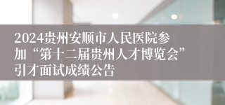 2024贵州安顺市人民医院参加“第十二届贵州人才博览会”引才面试成绩公告                                            