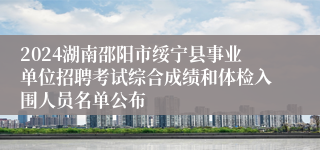 2024湖南邵阳市绥宁县事业单位招聘考试综合成绩和体检入围人员名单公布