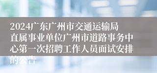 2024广东广州市交通运输局直属事业单位广州市道路事务中心第一次招聘工作人员面试安排的公告