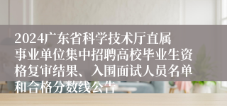 2024广东省科学技术厅直属事业单位集中招聘高校毕业生资格复审结果、入围面试人员名单和合格分数线公告