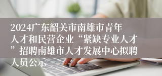 2024广东韶关市南雄市青年人才和民营企业“紧缺专业人才”招聘南雄市人才发展中心拟聘人员公示