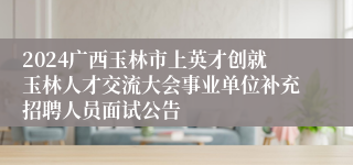 2024广西玉林市上英才创就玉林人才交流大会事业单位补充招聘人员面试公告