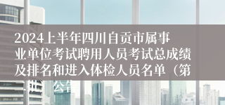 2024上半年四川自贡市属事业单位考试聘用人员考试总成绩及排名和进入体检人员名单（第二批）公告