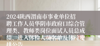 2024陕西渭南市事业单位招聘工作人员华阴市政府口综合管理类、教师类岗位面试人员总成绩、进入体检人员名单及体检安排公告