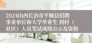 2024山西长治市平顺县招聘事业单位和大学毕业生 到村（社区）人员笔试成绩公示及资格复审公告