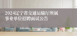 2024辽宁省交通运输厅所属事业单位招聘面试公告