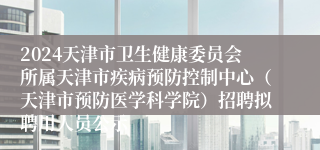 2024天津市卫生健康委员会所属天津市疾病预防控制中心（天津市预防医学科学院）招聘拟聘用人员公示