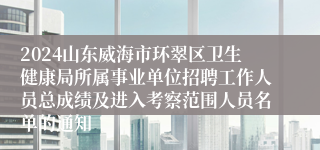 2024山东威海市环翠区卫生健康局所属事业单位招聘工作人员总成绩及进入考察范围人员名单的通知