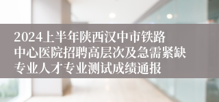 2024上半年陕西汉中市铁路中心医院招聘高层次及急需紧缺专业人才专业测试成绩通报