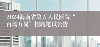 2024海南省第五人民医院“百场万岗”招聘笔试公告