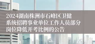 2024湖南株洲市石峰区卫健系统招聘事业单位工作人员部分岗位降低开考比例的公告