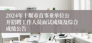 2024年十堰市直事业单位公开招聘工作人员面试成绩及综合成绩公告