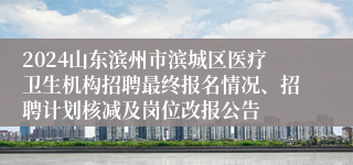 2024山东滨州市滨城区医疗卫生机构招聘最终报名情况、招聘计划核减及岗位改报公告