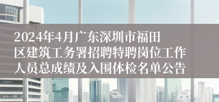 2024年4月广东深圳市福田区建筑工务署招聘特聘岗位工作人员总成绩及入围体检名单公告