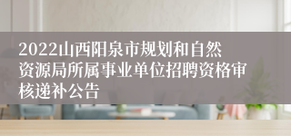 2022山西阳泉市规划和自然资源局所属事业单位招聘资格审核递补公告