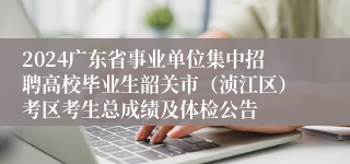 2024广东省事业单位集中招聘高校毕业生韶关市（浈江区）考区考生总成绩及体检公告