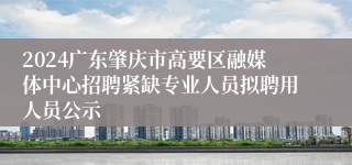 2024广东肇庆市高要区融媒体中心招聘紧缺专业人员拟聘用人员公示