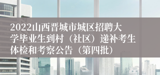 2022山西晋城市城区招聘大学毕业生到村（社区）递补考生体检和考察公告（第四批）