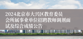 2024北京市大兴区教育委员会所属事业单位招聘教师调剂面试及综合成绩公告