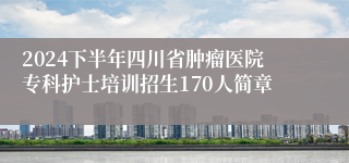 2024下半年四川省肿瘤医院专科护士培训招生170人简章