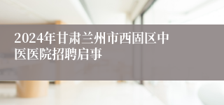 2024年甘肃兰州市西固区中医医院招聘启事