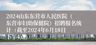 2024山东东营市人民医院（东营市妇幼保健院）招聘报名统计（截至2024年6月18日下午4点）