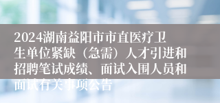 2024湖南益阳市市直医疗卫生单位紧缺（急需）人才引进和招聘笔试成绩、面试入围人员和面试有关事项公告