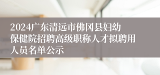 2024广东清远市佛冈县妇幼保健院招聘高级职称人才拟聘用人员名单公示