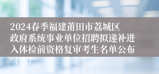 2024春季福建莆田市荔城区政府系统事业单位招聘拟递补进入体检前资格复审考生名单公布（二）