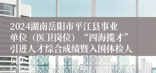 2024湖南岳阳市平江县事业单位（医卫岗位）“四海揽才”引进人才综合成绩暨入围体检人员公告																														平江县2024年事