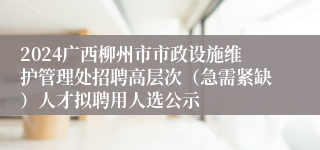 2024广西柳州市市政设施维护管理处招聘高层次（急需紧缺）人才拟聘用人选公示