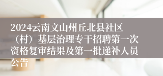 2024云南文山州丘北县社区（村）基层治理专干招聘第一次资格复审结果及第一批递补人员公告