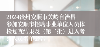 2024贵州安顺市关岭自治县参加安顺市招聘事业单位人员体检复查结果及（第二批）进入考察人员名单公告 