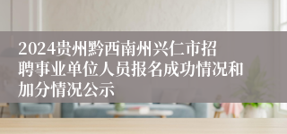 2024贵州黔西南州兴仁市招聘事业单位人员报名成功情况和加分情况公示