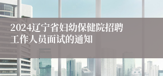 2024辽宁省妇幼保健院招聘工作人员面试的通知