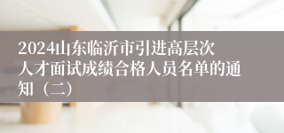 2024山东临沂市引进高层次人才面试成绩合格人员名单的通知（二）