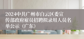 2024中共广州市白云区委宣传部政府雇员招聘拟录用人员名单公示（广东）