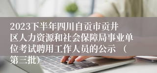 2023下半年四川自贡市贡井区人力资源和社会保障局事业单位考试聘用工作人员的公示 （第三批）