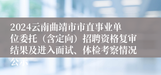 2024云南曲靖市市直事业单位委托（含定向）招聘资格复审结果及进入面试、体检考察情况公示