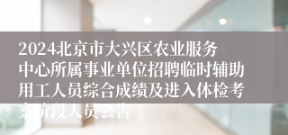 2024北京市大兴区农业服务中心所属事业单位招聘临时辅助用工人员综合成绩及进入体检考察阶段人员公告