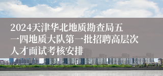 2024天津华北地质勘查局五一四地质大队第一批招聘高层次人才面试考核安排
