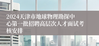 2024天津市地球物理勘探中心第一批招聘高层次人才面试考核安排