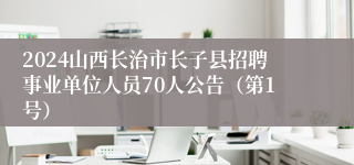 2024山西长治市长子县招聘事业单位人员70人公告（第1号）