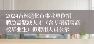 2024吉林通化市事业单位招聘急需紧缺人才（含专项招聘高校毕业生）拟聘用人员公示