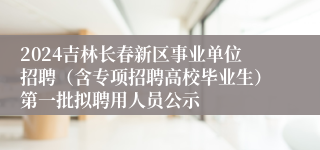 2024吉林长春新区事业单位招聘（含专项招聘高校毕业生）第一批拟聘用人员公示